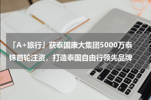 「A+旅行」获泰国康大集团5000万泰铢首轮注资，打造泰国自由行领先品牌