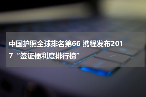 中国护照全球排名第66 携程发布2017“签证便利度排行榜”