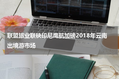 联盟旅业联袂印尼鹰航加磅2018年云南出境游市场