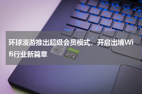环球漫游推出超级会员模式，开启出境Wifi行业新篇章