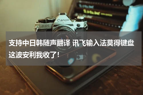 支持中日韩随声翻译 讯飞输入法莫得键盘这波安利我收了！