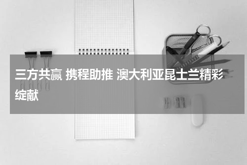 三方共赢 携程助推 澳大利亚昆士兰精彩绽献