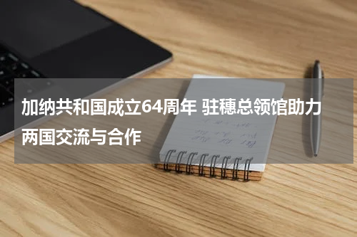 加纳共和国成立64周年 驻穗总领馆助力两国交流与合作
