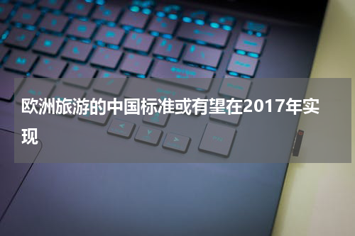 欧洲旅游的中国标准或有望在2017年实现