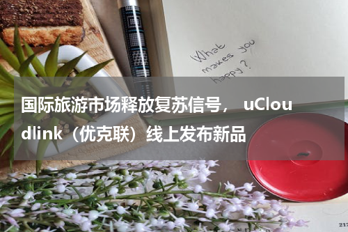 国际旅游市场释放复苏信号， uCloudlink（优克联）线上发布新品