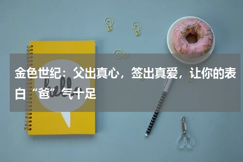 金色世纪：父出真心，签出真爱，让你的表白“爸”气十足