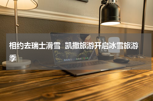相约去瑞士滑雪  凯撒旅游开启冰雪旅游季