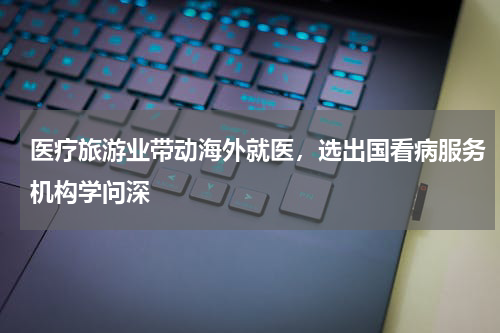 医疗旅游业带动海外就医，选出国看病服务机构学问深