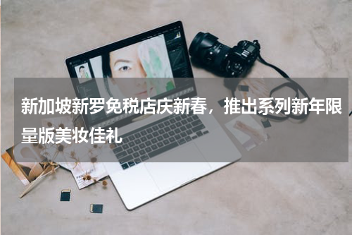 新加坡新罗免税店庆新春，推出系列新年限量版美妆佳礼