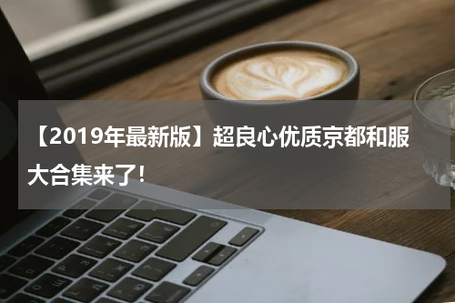 【2019年最新版】超良心优质京都和服大合集来了！