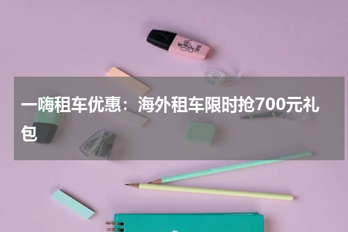 一嗨租车优惠：海外租车限时抢700元礼包