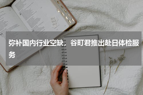 弥补国内行业空缺，谷町君推出赴日体检服务