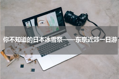 你不知道的日本冰雪祭——东京近郊一日游