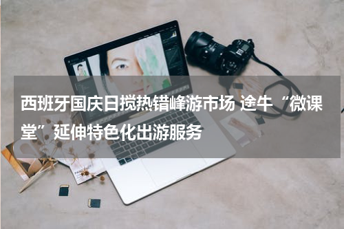 西班牙国庆日搅热错峰游市场 途牛“微课堂”延伸特色化出游服务