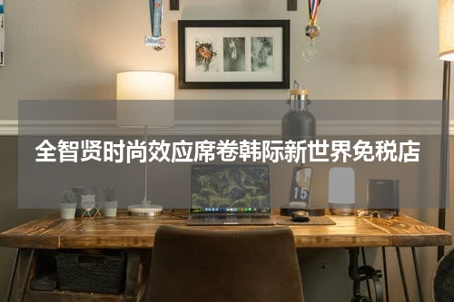 全智贤时尚效应席卷韩际新世界免税店