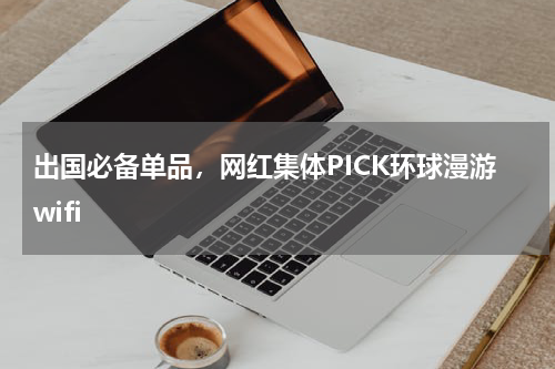 出国必备单品，网红集体PICK环球漫游wifi