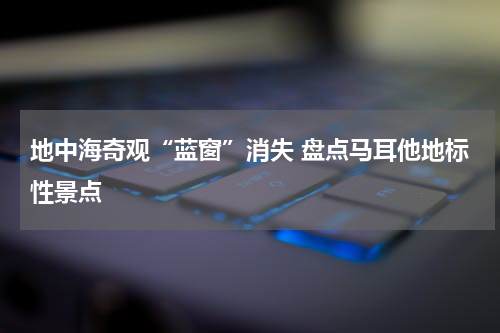 地中海奇观“蓝窗”消失 盘点马耳他地标性景点