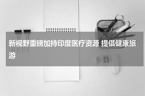 新视野重磅加持印度医疗资源 提倡健康旅游