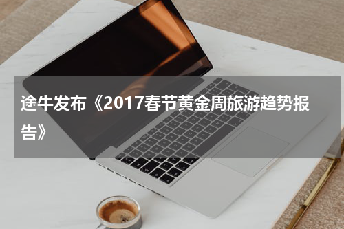 途牛发布《2017春节黄金周旅游趋势报告》