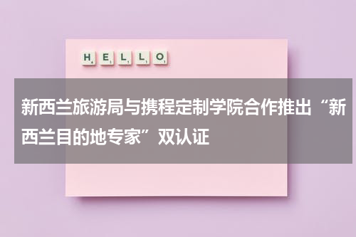 新西兰旅游局与携程定制学院合作推出“新西兰目的地专家”双认证