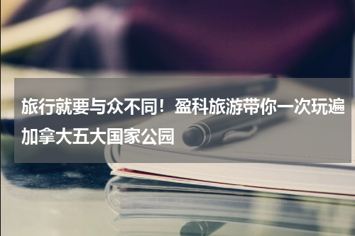 旅行就要与众不同！盈科旅游带你一次玩遍加拿大五大国家公园