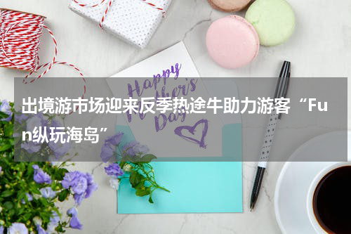 出境游市场迎来反季热途牛助力游客“Fun纵玩海岛”