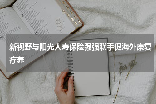 新视野与阳光人寿保险强强联手促海外康复疗养