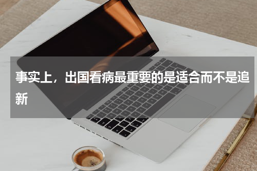 事实上，出国看病最重要的是适合而不是追新