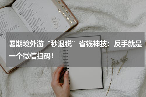 暑期境外游“秒退税”省钱神技：反手就是一个微信扫码！